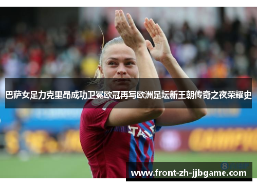巴萨女足力克里昂成功卫冕欧冠再写欧洲足坛新王朝传奇之夜荣耀史