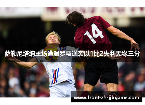 萨勒尼塔纳主场遭遇罗马逆袭以1比2失利无缘三分 萨勒尼塔纳主场遭遇罗马逆袭以1比2失利无缘三分